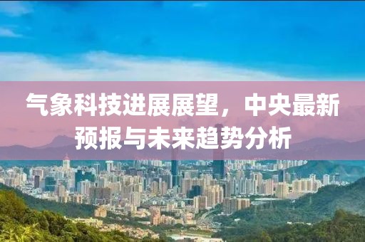 气象科技进展展望，中央最新预报与未来趋势分析