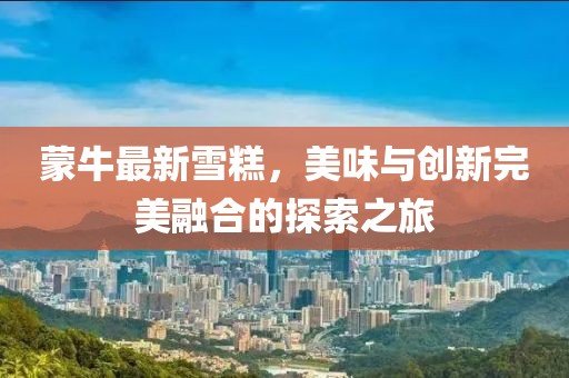 蒙牛最新雪糕，美味与创新完美融合的探索之旅