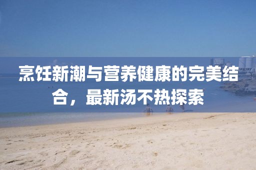 烹饪新潮与营养健康的完美结合，最新汤不热探索
