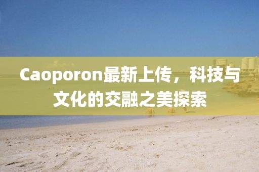 Caoporon最新上传，科技与文化的交融之美探索