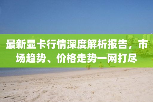 最新显卡行情深度解析报告，市场趋势、价格走势一网打尽