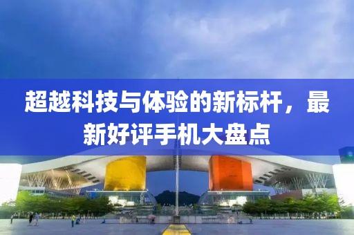 超越科技与体验的新标杆，最新好评手机大盘点