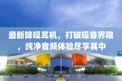 最新降噪耳机，打破噪音界限，纯净音频体验尽享其中