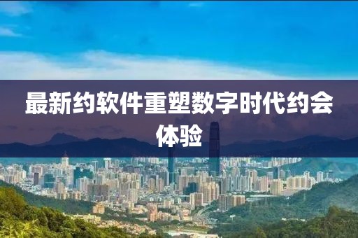 最新约软件重塑数字时代约会体验