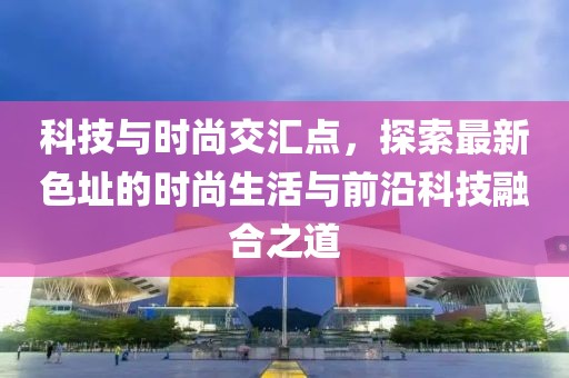 科技与时尚交汇点，探索最新色址的时尚生活与前沿科技融合之道