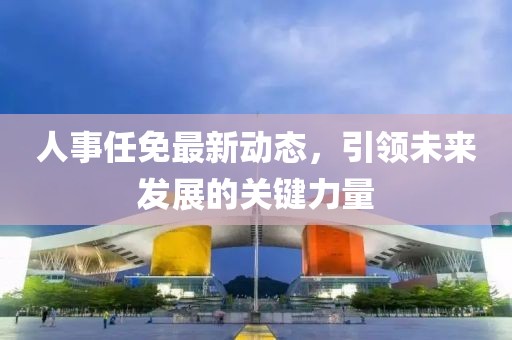 人事任免最新动态，引领未来发展的关键力量