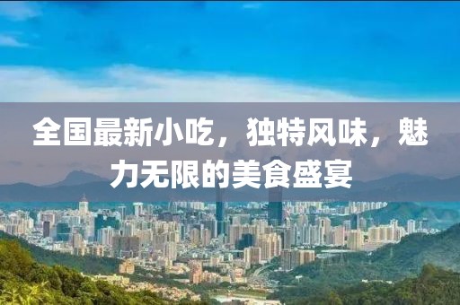 全国最新小吃，独特风味，魅力无限的美食盛宴