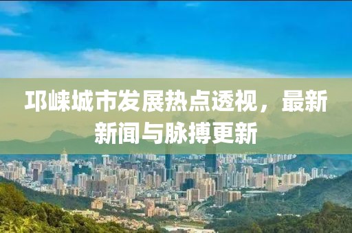 邛崃城市发展热点透视，最新新闻与脉搏更新