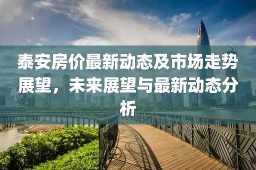 泰安房价最新动态及市场走势展望，未来展望与最新动态分析