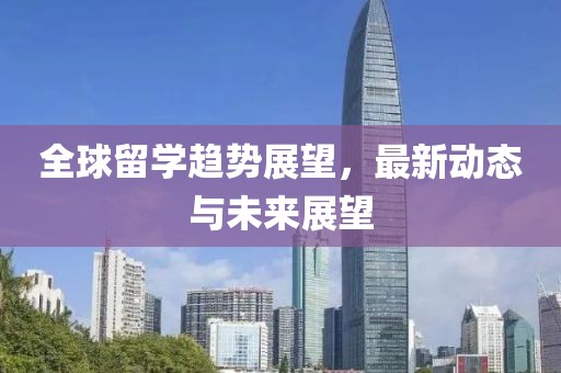 全球留学趋势展望，最新动态与未来展望