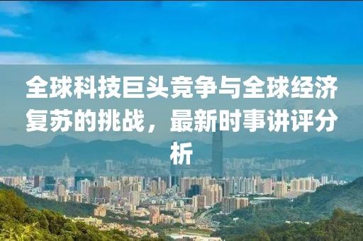 全球科技巨头竞争与全球经济复苏的挑战，最新时事讲评分析