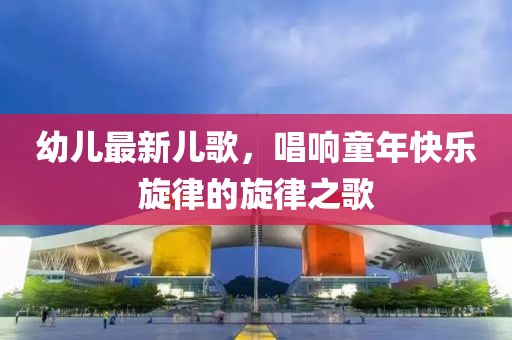 幼儿最新儿歌，唱响童年快乐旋律的旋律之歌