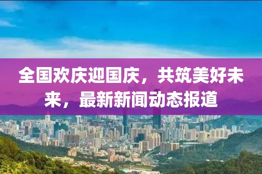 全国欢庆迎国庆，共筑美好未来，最新新闻动态报道