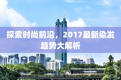 探索时尚前沿，2017最新染发趋势大解析