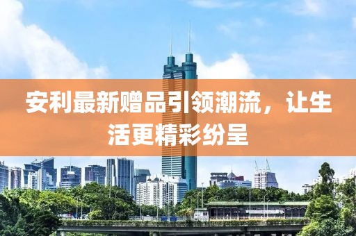 安利最新赠品引领潮流，让生活更精彩纷呈