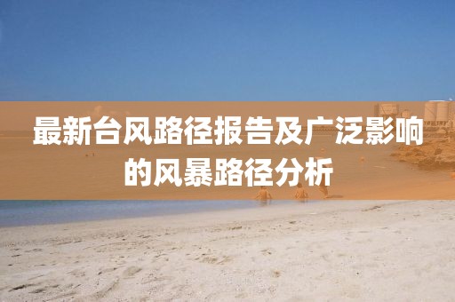 最新台风路径报告及广泛影响的风暴路径分析