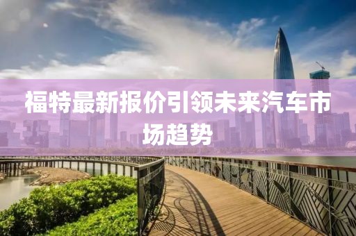 福特最新报价引领未来汽车市场趋势