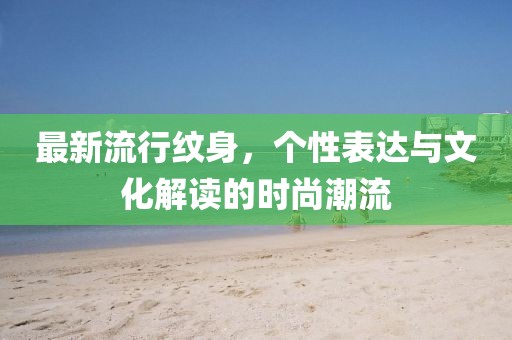 最新流行纹身，个性表达与文化解读的时尚潮流
