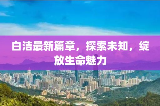 白洁最新篇章，探索未知，绽放生命魅力