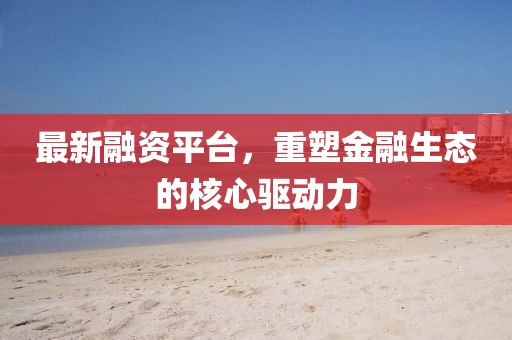 最新融资平台，重塑金融生态的核心驱动力