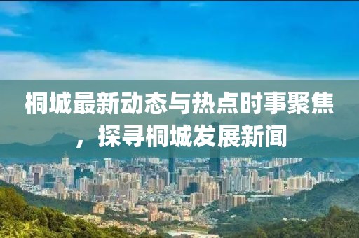 桐城最新动态与热点时事聚焦，探寻桐城发展新闻
