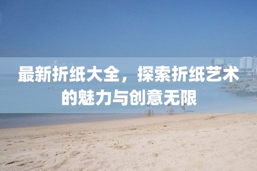 最新折纸大全，探索折纸艺术的魅力与创意无限