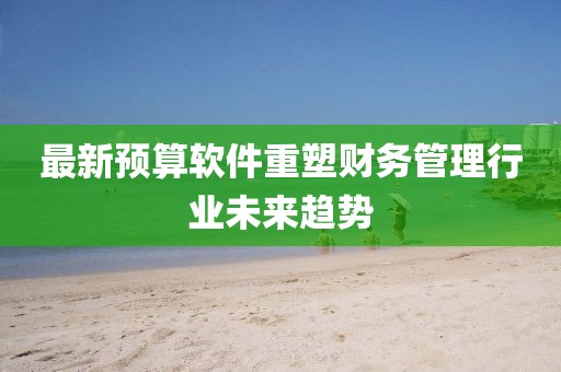 最新预算软件重塑财务管理行业未来趋势