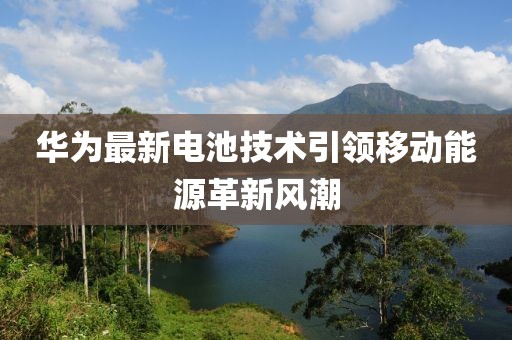 华为最新电池技术引领移动能源革新风潮