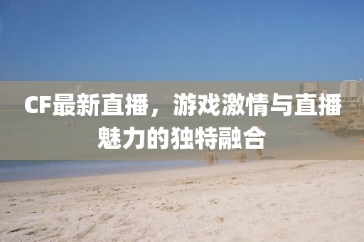 CF最新直播，游戏激情与直播魅力的独特融合