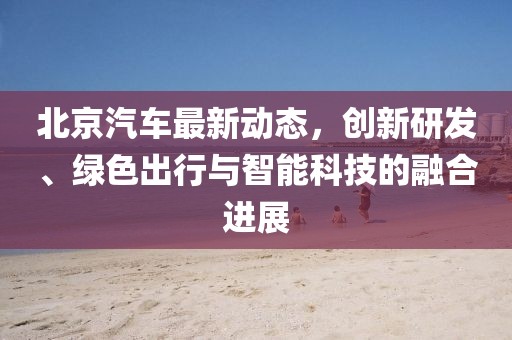 北京汽车最新动态，创新研发、绿色出行与智能科技的融合进展