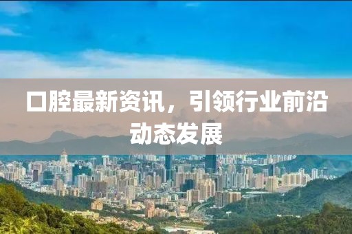 口腔最新资讯，引领行业前沿动态发展