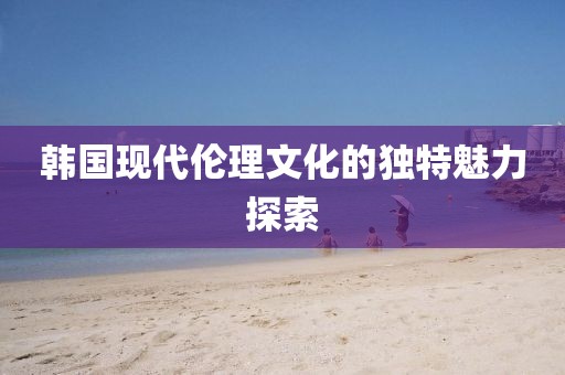 韩国现代伦理文化的独特魅力探索