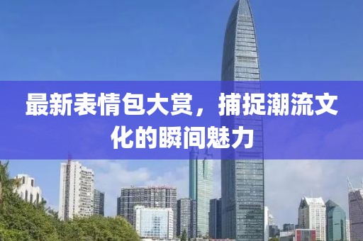 最新表情包大赏，捕捉潮流文化的瞬间魅力