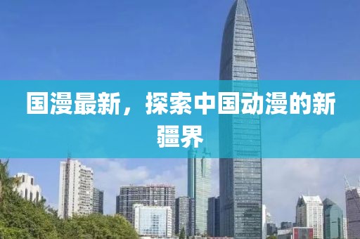 国漫最新，探索中国动漫的新疆界