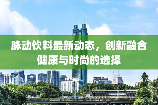 脉动饮料最新动态，创新融合健康与时尚的选择