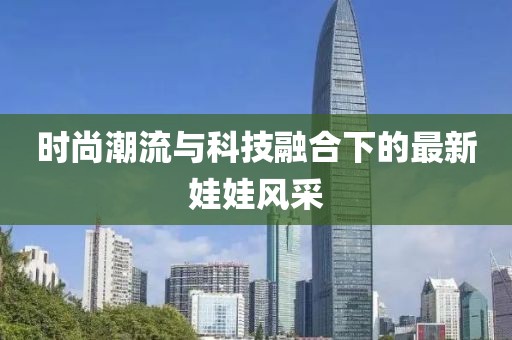 时尚潮流与科技融合下的最新娃娃风采