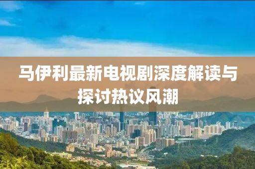 马伊利最新电视剧深度解读与探讨热议风潮
