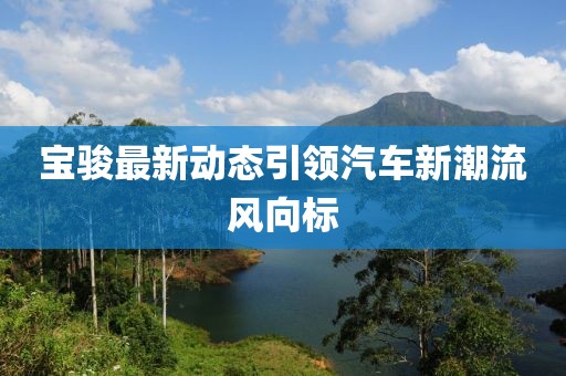宝骏最新动态引领汽车新潮流风向标