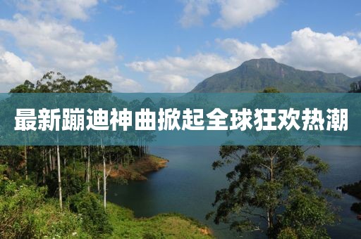 最新蹦迪神曲掀起全球狂欢热潮