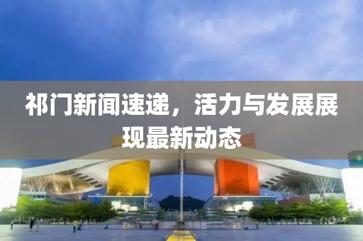 祁门新闻速递，活力与发展展现最新动态