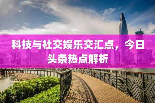 科技与社交娱乐交汇点，今日头条热点解析
