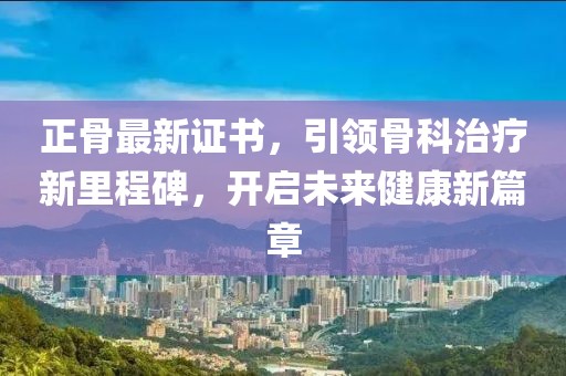 正骨最新证书，引领骨科治疗新里程碑，开启未来健康新篇章