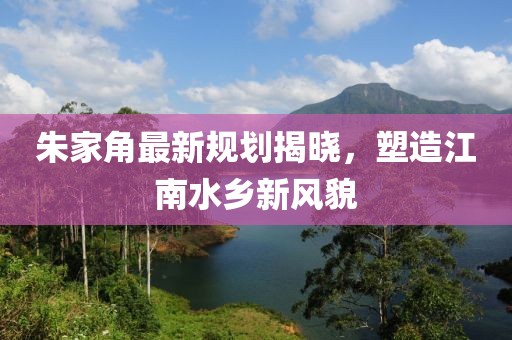 朱家角最新规划揭晓，塑造江南水乡新风貌