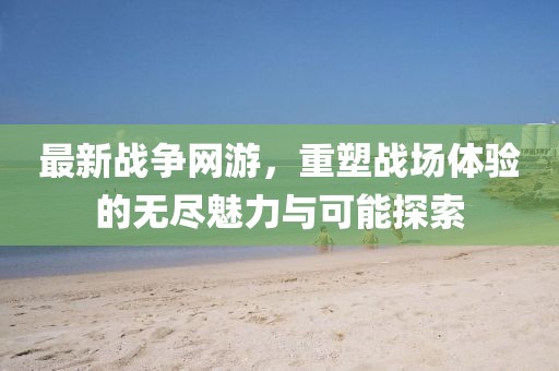 最新战争网游，重塑战场体验的无尽魅力与可能探索