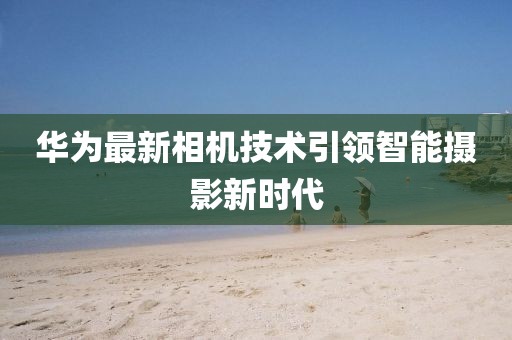 华为最新相机技术引领智能摄影新时代
