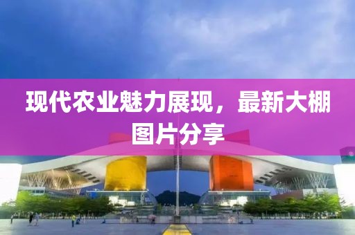 现代农业魅力展现，最新大棚图片分享