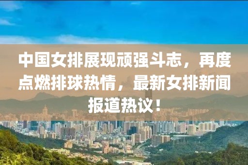 中国女排展现顽强斗志，再度点燃排球热情，最新女排新闻报道热议！