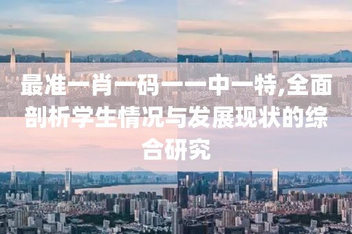 最准一肖一码一一中一特,全面剖析学生情况与发展现状的综合研究