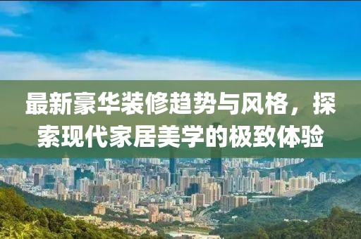 最新豪华装修趋势与风格，探索现代家居美学的极致体验