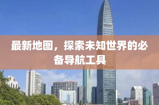 最新地图，探索未知世界的必备导航工具